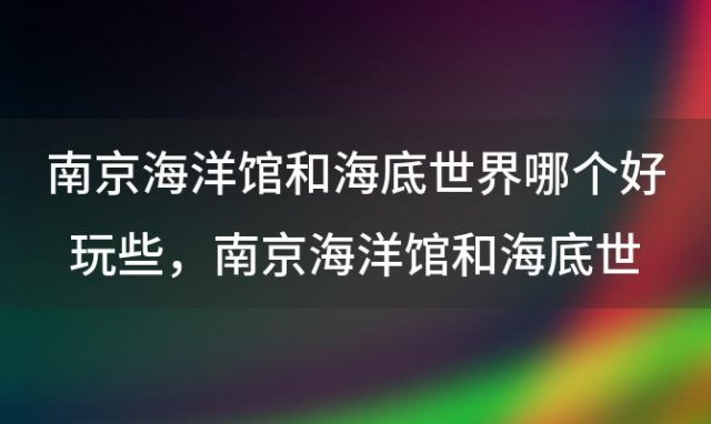 南京海洋馆和海底世界哪个好玩些，南京海洋馆和海底世界哪个好玩点