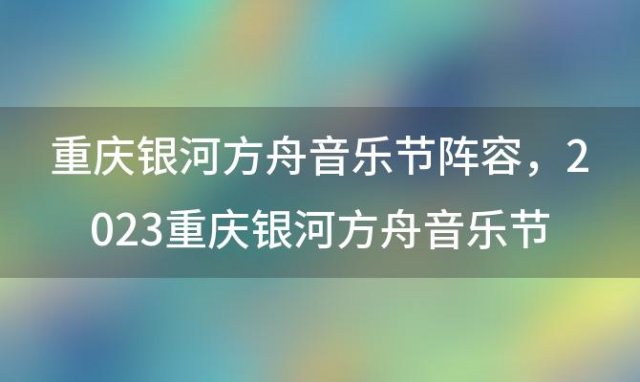 重庆银河方舟音乐节阵容，2023重庆银河方舟音乐节门票+时间+地点+嘉宾