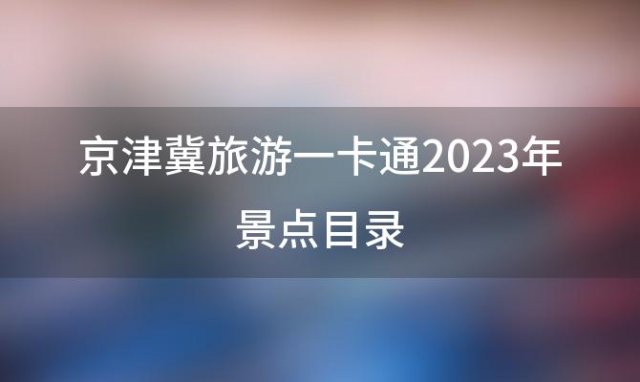 京津冀旅游一卡通2023年景点目录(京津冀旅游一卡通2023年景点)