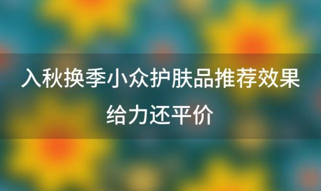 入秋换季小众护肤品推荐效果给力还平价(干性皮肤秋冬适合使用哪款护肤品)