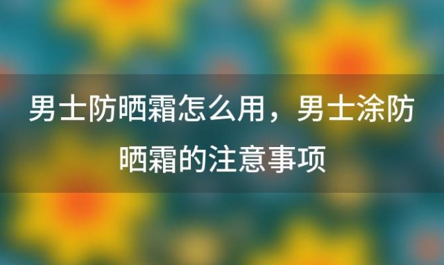 男士防晒霜怎么用 男士涂防晒霜的注意事项(男生用防晒霜好么)