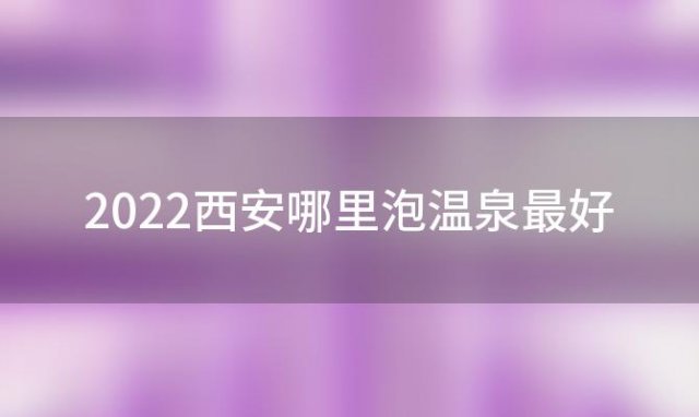 2022西安哪里泡温泉最好「西安附近泡温泉去哪里最好」