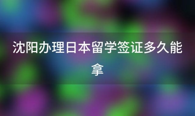 沈阳办理日本留学签证多久能拿「沈阳办理日本留学签证多久能拿到」