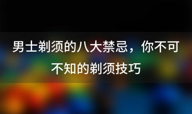 男士剃须的八大禁忌：你不可不知的剃须技巧