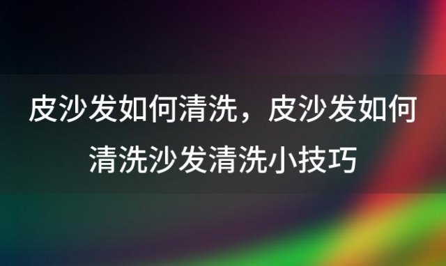 皮沙发如何清洗 皮沙发如何清洗沙发清洗小技巧