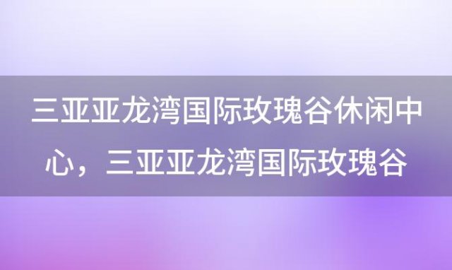 三亚亚龙湾国际玫瑰谷休闲中心，三亚亚龙湾国际玫瑰谷公款旅游