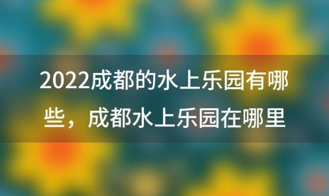 2022成都的水上乐园有哪些 成都水上乐园在哪里