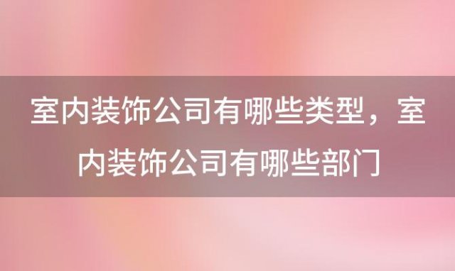 室内装饰公司有哪些类型，室内装饰公司有哪些部门