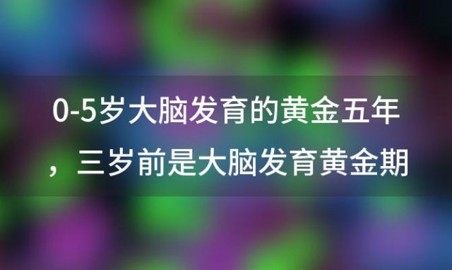 0-5岁大脑发育的黄金五年，三岁前是大脑发育黄金期