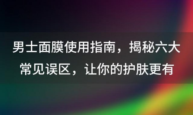 男士面膜使用指南：揭秘六大常见误区，让你的护肤更有效