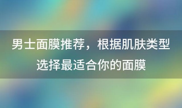 男士面膜推荐：根据肌肤类型选择最适合你的面膜