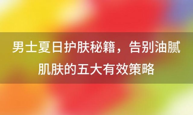 男士夏日护肤秘籍：告别油腻肌肤的五大有效策略