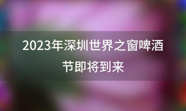 2023年深圳世界之窗啤酒节即将到来