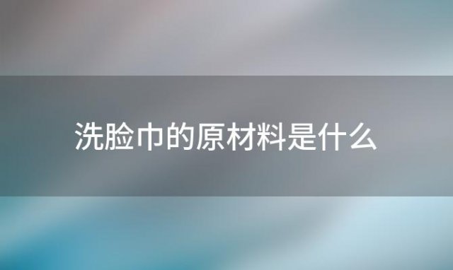 洗脸巾的原材料是什么(洗脸巾的原材料是什么东西)