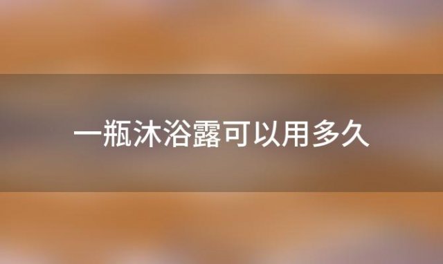 一瓶沐浴露可以用多久「沐浴露一瓶可以用多久」