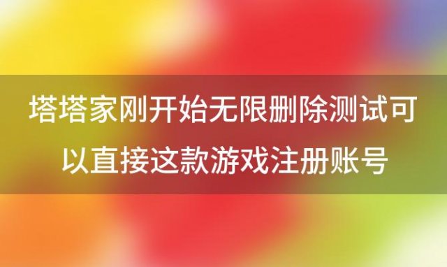 塔塔家刚开始无限删除测试可以直接这款游戏注册账号