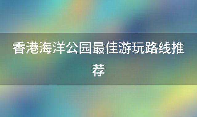 香港海洋公园最佳游玩路线推荐「香港海洋公园门票价格及优惠信息」