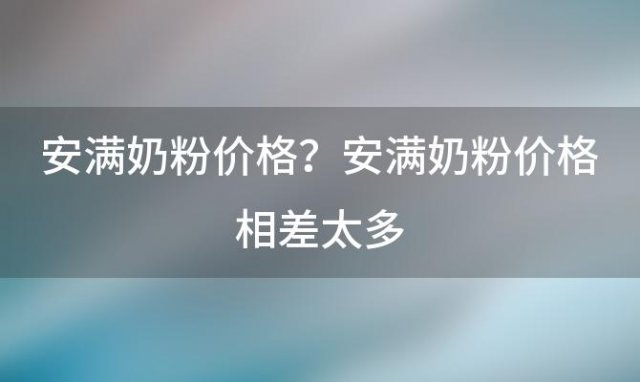 安满奶粉价格？安满奶粉价格相差太多