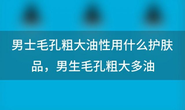 男士毛孔粗大油性用什么护肤品，男生毛孔粗大多油，用哪些护肤品