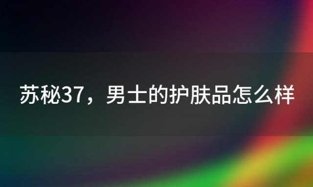 苏秘37 男士的护肤品怎么样 四十岁的女人用苏秘37℃的护肤品合适吗