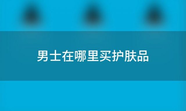 男士在哪里买护肤品？男士用的护肤品品牌推荐