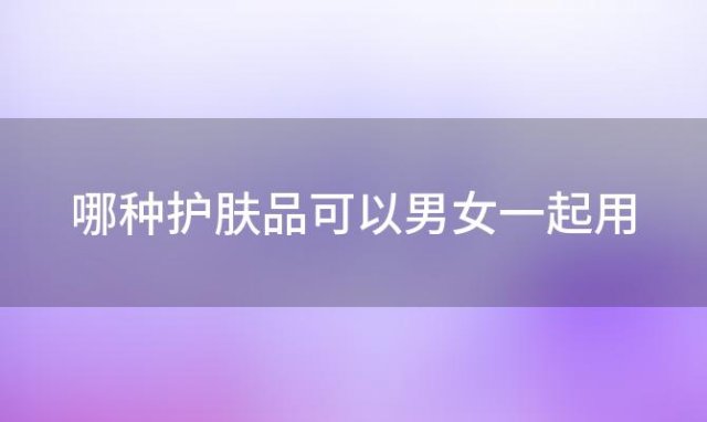 哪种护肤品可以男女一起用 有什么护肤品可以男女通用吗