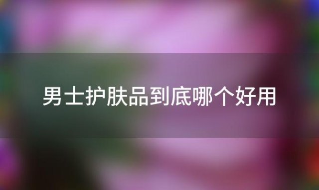 男士护肤品到底哪个好用 男士十大建议买的护肤品