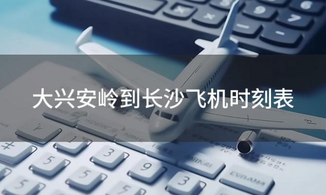 大兴安岭到长沙飞机时刻表 大兴安岭到长沙飞机航班信息查询