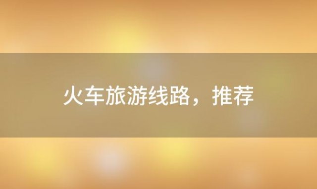 火车旅游线路 推荐，东北最佳绿皮火车旅游线路