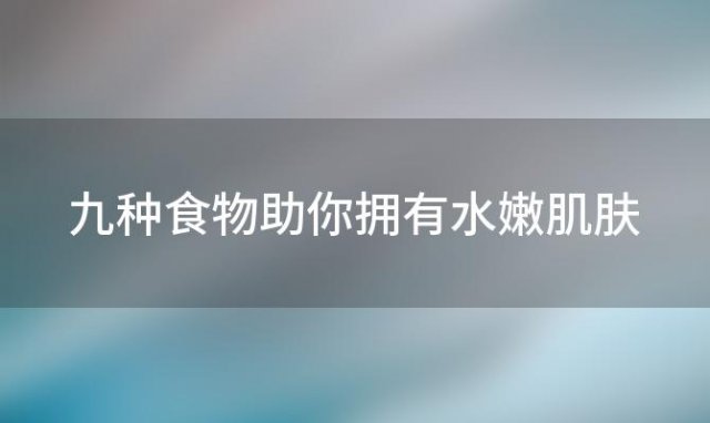 九种食物助你拥有水嫩肌肤，让美丽触手可及！