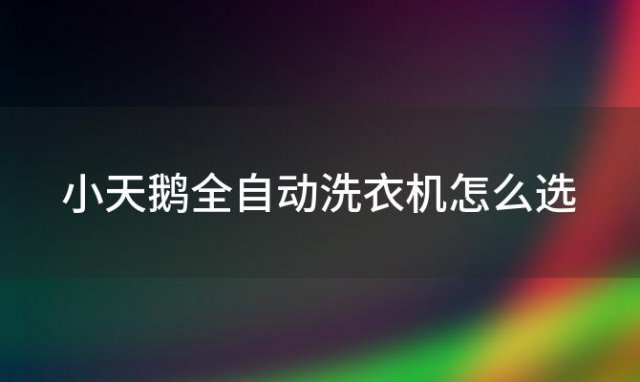 小天鹅全自动洗衣机怎么选「小天鹅全自动洗衣机使用技巧有哪些」