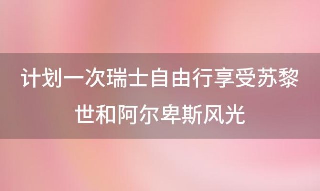 计划一次瑞士自由行享受苏黎世和阿尔卑斯风光