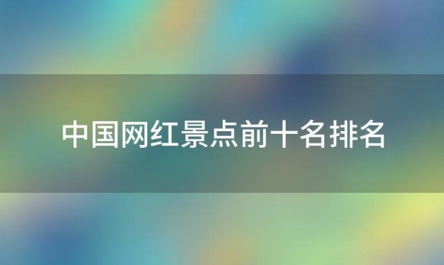 中国网红景点前十名排名「中国网红景点前十名排行榜」