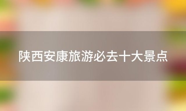 陕西安康旅游必去十大景点「陕西安康旅游必去十大景点有哪些」