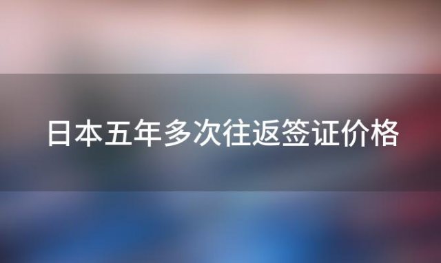 日本五年多次往返签证价格 日本五年多次往返签证多少钱