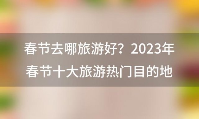 春节去哪旅游好？2023年春节十大旅游热门目的地