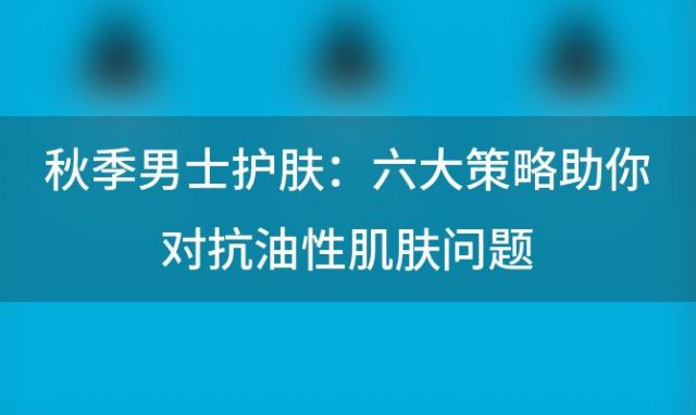 秋季男士护肤：六大策略助你对抗油性肌肤问题