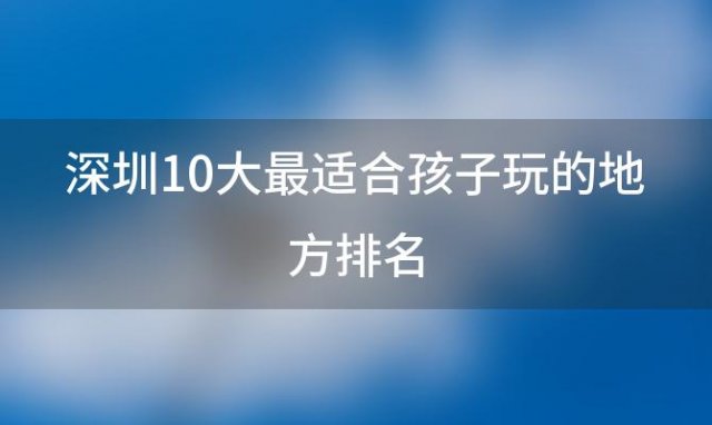 深圳10大最适合孩子玩的地方排名「深圳适合孩子好玩的地方」