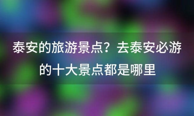 泰安的旅游景点？去泰安必游的十大景点都是哪里