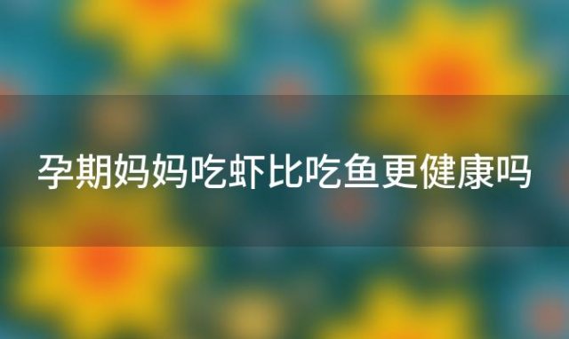 孕期妈妈吃虾比吃鱼更健康吗「孕期妈妈吃虾比吃鱼更健康嘛」