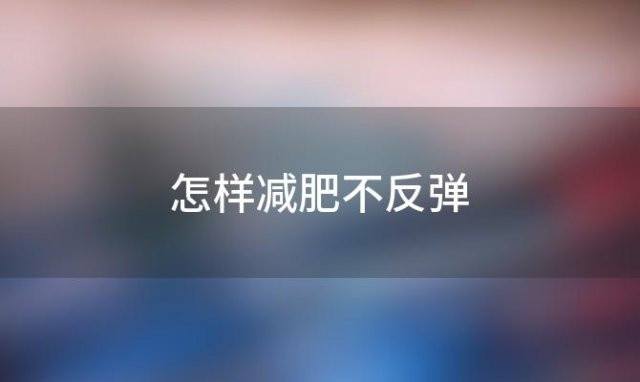 怎样减肥不反弹(怎样减肥健康有效，还不反弹)