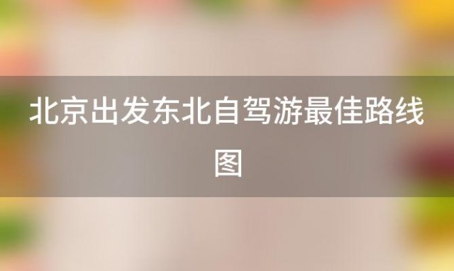 北京出发东北自驾游最佳路线图「北京出发东北自驾游最佳路线推荐」