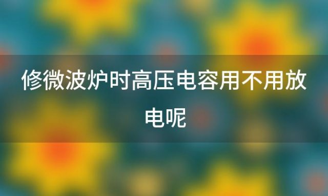 修微波炉时高压电容用不用放电呢，修微波炉时高压电容用不用放电源