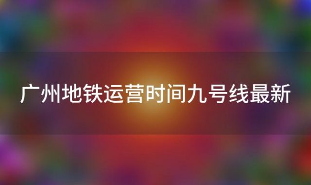 广州地铁运营时间九号线最新「广州地铁运营时间九号线最新消息」