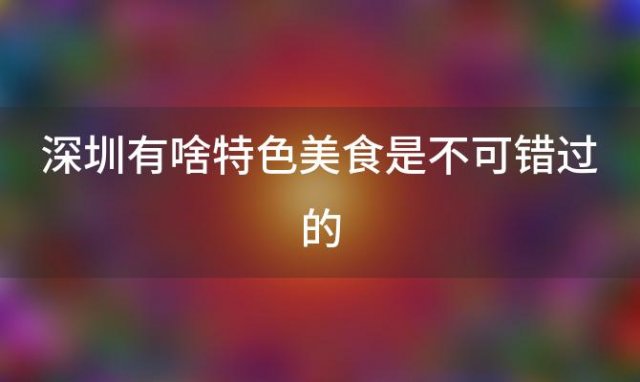 深圳有啥特色美食是不可错过的，深圳美食排行榜前十