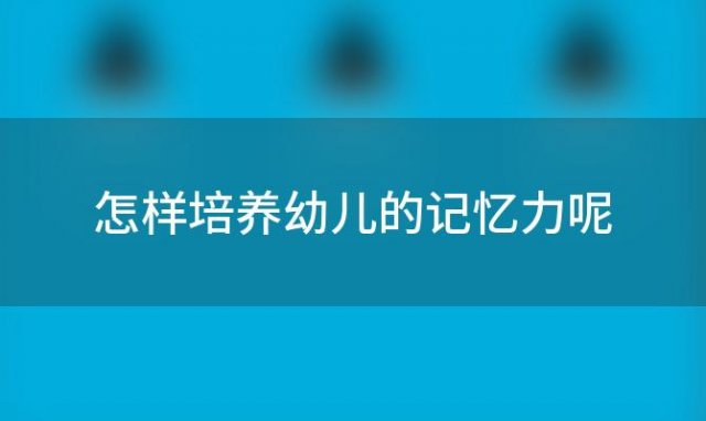 怎样培养幼儿的记忆力呢「怎样培养幼儿的记忆力发展」