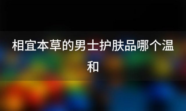 相宜本草的男士护肤品哪个温和？你好，相宜本草的红石榴，红景天系列适合男士