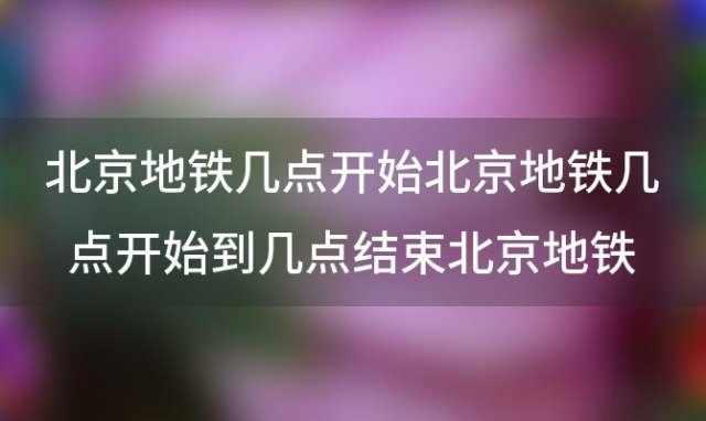 北京地铁几点开始北京地铁几点开始到几点结束北京地铁几点开始运营几点结束