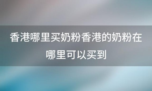 香港哪里买奶粉香港的奶粉在哪里可以买到(香港买奶粉攻略)