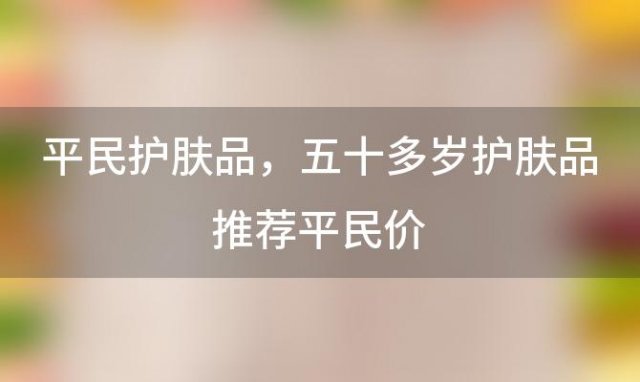 平民护肤品，五十多岁护肤品推荐平民价